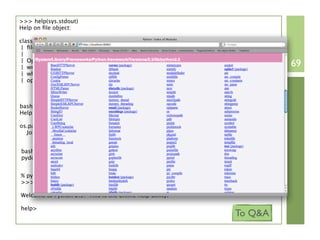 >>> help(sys.stdout)
Help on ﬁle object:

class ﬁle(object)
 | ﬁle(name[, mode[, buffering]]) -> ﬁle object
 |
 | Open a ﬁle. The mode can be 'r', 'w' or 'a' for reading (default),
 | writing or appending. The ﬁle will be created if it doesn't exist             69
 | when opened for writing or appending; it will be truncated when
 | opened for writing. Add a 'b' to the mode for binary ﬁles.
                                 ...
bash> pydoc os.path.join
Help on function join in os.path:

os.path.join = join(a, *p)
  Join two or more pathname components, inserting '/' as needed


bash> pydoc -p 8080
pydoc server ready at http://localhost:8080/


% python
>>> help()

Welcome to Python 2.5! This is the online help utility.

help>
                                                                        To Q&A
 