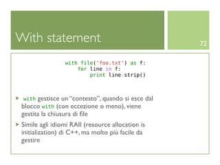 With statement                                     72

                with file('foo.txt') as f:
                    for line in f:
                        print line.strip()



 with gestisce un “contesto”, quando si esce dal
blocco with (con eccezione o meno), viene
gestita la chiusura di ﬁle
Simile agli idiomi RAII (resource allocation is
initialization) di C++, ma molto più facile da
gestire
 