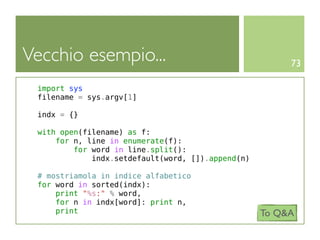 Vecchio esempio...                                      73

 import sys
 filename = sys.argv[1]

 indx = {}

 with open(filename) as f:
     for n, line in enumerate(f):
         for word in line.split():
             indx.setdefault(word, []).append(n)

 # mostriamola in indice alfabetico
 for word in sorted(indx):
     print "%s:" % word,
     for n in indx[word]: print n,
     print                                         To Q&A
 