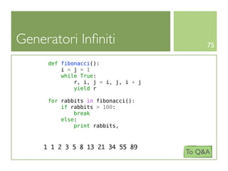 Generatori Inﬁniti                         75

      def fibonacci():
          i = j = 1
          while True:
              r, i, j = i, j, i + j
              yield r

      for rabbits in fibonacci():
          if rabbits > 100:
              break
          else:
              print rabbits,



     1 1 2 3 5 8 13 21 34 55 89
                                      To Q&A
 