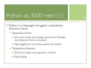 Python da 3000 metri (1)                                     8

 Python è un linguaggio ad oggetti a tipizzazione
 dinamica e forte
   Tipizzazione forte:
     Gli errori di tipo sono sempre generati. Es. Stringhe
     non diventano interi e viceversa
     Ogni oggetto ha una classe, questa non cambia
   Tipizzazione dinamica
     Gli errori di tipo sono generati a runtime
     Duck typing
 
