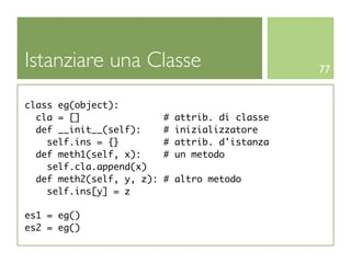 Istanziare una Classe                              77


class eg(object):
  cla = []                 #   attrib. di classe
  def __init__(self):      #   inizializzatore
    self.ins = {}          #   attrib. d'istanza
  def meth1(self, x):      #   un metodo
    self.cla.append(x)
  def meth2(self, y, z):   # altro metodo
    self.ins[y] = z

es1 = eg()
es2 = eg()
 