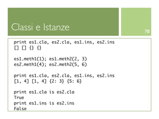 Classi e Istanze                           78

print es1.cla, es2.cla, es1.ins, es2.ins
[] [] {} {}

es1.meth1(1); es1.meth2(2, 3)
es2.meth1(4); es2.meth2(5, 6)

print es1.cla, es2.cla, es1.ins, es2.ins
[1, 4] [1, 4] {2: 3} {5: 6}

print es1.cla is es2.cla
True
print es1.ins is es2.ins
False
 