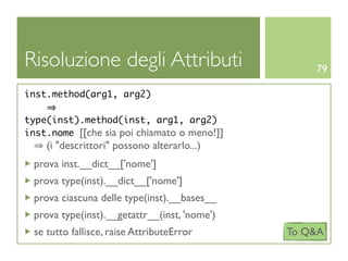 Risoluzione degli Attributi                       79

inst.method(arg1, arg2)

type(inst).method(inst, arg1, arg2)
inst.nome [[che sia poi chiamato o meno!]]
    (i "descrittori" possono alterarlo...)
 prova inst.__dict__['nome']
 prova type(inst).__dict__['nome']
 prova ciascuna delle type(inst).__bases__
 prova type(inst).__getattr__(inst, 'nome')
 se tutto fallisce, raise AttributeError      To Q&A
 