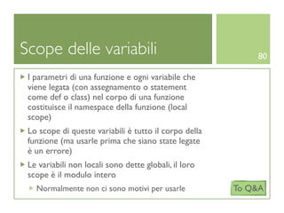 Scope delle variabili                                      80

 I parametri di una funzione e ogni variabile che
 viene legata (con assegnamento o statement
 come def o class) nel corpo di una funzione
 costituisce il namespace della funzione (local
 scope)
 Lo scope di queste variabili è tutto il corpo della
 funzione (ma usarle prima che siano state legate
 è un errore)
 Le variabili non locali sono dette globali, il loro
 scope è il modulo intero
   Normalmente non ci sono motivi per usarle           To Q&A
 