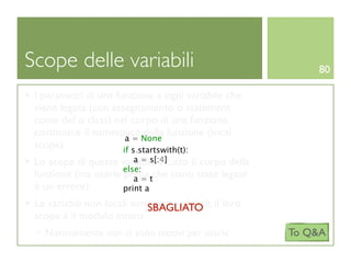 Scope delle variabili                                      80

 I parametri di una funzione e ogni variabile che
 viene legata (con assegnamento o statement
 come def o class) nel corpo di una funzione
 costituisce il namespace None funzione (local
                            della
                       a=
 scope)               if s.startswith(t):
                        a = s[:4]
 Lo scope di queste variabili è tutto il corpo della
                     else:
 funzione (ma usarle prima tche siano state legate
                        a=
 è un errore)        print a
 Le variabili non locali sono dette globali, il loro
                            SBAGLIATO
 scope è il modulo intero
   Normalmente non ci sono motivi per usarle           To Q&A
 
