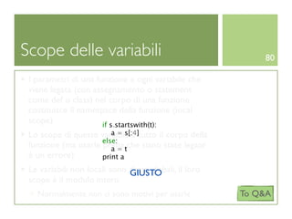 Scope delle variabili                                      80

 I parametri di una funzione e ogni variabile che
 viene legata (con assegnamento o statement
 come def o class) nel corpo di una funzione
 costituisce il namespace della funzione (local
 scope)               if s.startswith(t):
                        a = s[:4]
 Lo scope di queste variabili è tutto il corpo della
                     else:
 funzione (ma usarle prima tche siano state legate
                        a=
 è un errore)        print a
 Le variabili non locali sono dette globali, il loro
                              GIUSTO
 scope è il modulo intero
   Normalmente non ci sono motivi per usarle           To Q&A
 