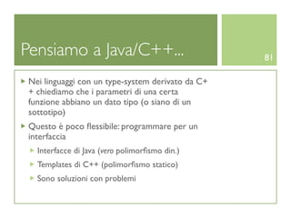 Pensiamo a Java/C++...                             81

 Nei linguaggi con un type-system derivato da C+
 + chiediamo che i parametri di una certa
 funzione abbiano un dato tipo (o siano di un
 sottotipo)
 Questo è poco ﬂessibile: programmare per un
 interfaccia
   Interfacce di Java (vero polimorﬁsmo din.)
   Templates di C++ (polimorﬁsmo statico)
   Sono soluzioni con problemi
 