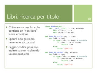 Libri, ricerca per titolo                                               82

Chiamare su una lista che   class Book(object):
                                def __init__(self, title, author):
contiene un “non libro”             self.title = title
                                    self.author = author
lancia eccezione
                            def find_by_title(seq, title):
Eppure non gestiamo             for item in seq:
                                    if type(item) == Book: # horrible
nemmeno sottoclassi                     if item.title == title:
                                            return item
Peggior codice possibile,           else:
                                        raise TypeError
inoltre stiamo risolvendo
                            def find_by_author(seq, author):
un non-problema                 for item in seq:
                                    if type(item) == Book: # horrible
                                        if item.author == author:
                                            return item
                                    else:
                                        raise TypeError
 