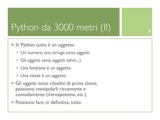Python da 3000 metri (II)                      9

 In Python tutto è un oggetto:
   Un numero, una stringa sono oggetti
   Gli oggetti sono oggetti (ehm...)
   Una funzione è un oggetto
   Una classe è un oggetto
 Gli oggetti sono cittadini di prima classe,
 possiamo manipolarli riccamente e
 comodamente (introspezione, etc.)
 Possiamo fare, in deﬁnitiva, tutto
 