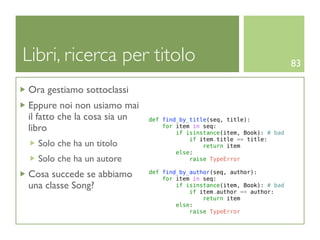 Libri, ricerca per titolo                                                83

Ora gestiamo sottoclassi
Eppure noi non usiamo mai
il fatto che la cosa sia un   def find_by_title(seq, title):
libro                             for item in seq:
                                      if isinstance(item, Book): # bad
                                          if item.title == title:
  Solo che ha un titolo                       return item
                                      else:
  Solo che ha un autore                   raise TypeError

Cosa succede se abbiamo       def find_by_author(seq, author):
                                  for item in seq:
una classe Song?                      if isinstance(item, Book): # bad
                                          if item.author == author:
                                              return item
                                      else:
                                          raise TypeError
 