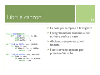 Libri e canzoni                                                     84

                                    La cosa più semplice è la migliore
class Book(object):                 I programmatori tendono a non
    def __init__(self, t, a):
        self.title = t
                                    scrivere codice a caso
        self.author = a
                                    Abbiamo sempre eccezioni
def find_by_title(seq, title):
    for item in seq:
                                    lanciate
        if item.title == title:
            return item             I test servono apposta per
def find_by_author(seq, author):    prendere ‘sta roba
    for item in seq:
        if item.author == author:
            return item
 