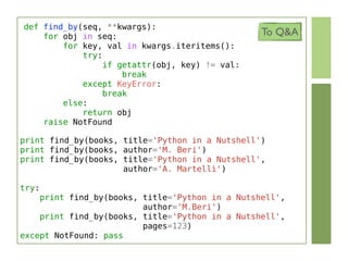 def find_by(seq, **kwargs):
    for obj in seq:                              To Q&A
        for key, val in kwargs.iteritems():
            try:
                 if getattr(obj, key) != val:
                     break
            except KeyError:
                 break
        else:
            return obj
    raise NotFound

print find_by(books, title='Python in a Nutshell')
print find_by(books, author='M. Beri')
print find_by(books, title='Python in a Nutshell',
                     author='A. Martelli')

try:
    print find_by(books, title='Python in a Nutshell',
                         author='M.Beri')
    print find_by(books, title='Python in a Nutshell',
                         pages=123)
except NotFound: pass
 