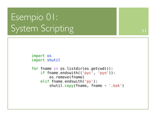 Esempio 01:
System Scripting                                  11




     import os
     import shutil

     for fname in os.listdir(os.getcwd()):
         if fname.endswith(('pyc', 'pyo')):
             os.remove(fname)
         elif fname.endswith('py'):
             shutil.copy(fname, fname + '.bak')
 
