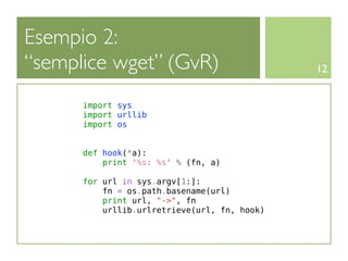 Esempio 2:
“semplice wget” (GvR)                         12


      import sys
      import urllib
      import os


      def hook(*a):
          print '%s: %s' % (fn, a)

      for url in sys.argv[1:]:
          fn = os.path.basename(url)
          print url, "->", fn
          urllib.urlretrieve(url, fn, hook)
 