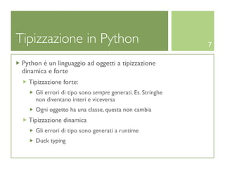 Tipizzazione in Python                                       7

 Python è un linguaggio ad oggetti a tipizzazione
 dinamica e forte
   Tipizzazione forte:
     Gli errori di tipo sono sempre generati. Es. Stringhe
     non diventano interi e viceversa
     Ogni oggetto ha una classe, questa non cambia
   Tipizzazione dinamica
     Gli errori di tipo sono generati a runtime
     Duck typing
 