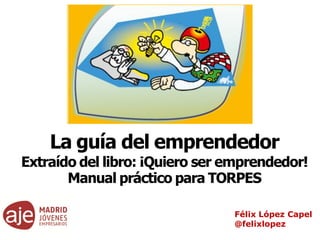 Félix López Capel
@felixlopez
La guía del emprendedor
Extraído del libro: ¡Quiero ser emprendedor!
Manual práctico para TORPES
 