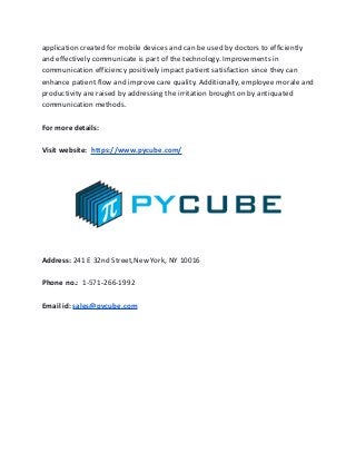 application created for mobile devices and can be used by doctors to efficiently
and effectively communicate is part of the technology. Improvements in
communication efficiency positively impact patient satisfaction since they can
enhance patient flow and improve care quality. Additionally, employee morale and
productivity are raised by addressing the irritation brought on by antiquated
communication methods.
For more details:
Visit website: https://www.pycube.com/
Address: 241 E 32nd Street,New York, NY 10016
Phone no.: 1-571-266-1992
Email id: sales@pycube.com
 