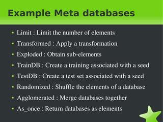 Example Meta databases
    ●   Limit&nbsp;:&nbsp;Limit&nbsp;the&nbsp;number&nbsp;of&nbsp;elements
    ●   Transformed&nbsp;:&nbsp;Apply&nbsp;a&nbsp;transformation&nbsp;
    ●   Exploded&nbsp;:&nbsp;Obtain&nbsp;sub&shy;elements
    ●   TrainDB&nbsp;:&nbsp;Create&nbsp;a&nbsp;training&nbsp;associated&nbsp;with&nbsp;a&nbsp;seed
    ●   TestDB&nbsp;:&nbsp;Create&nbsp;a&nbsp;test&nbsp;set&nbsp;associated&nbsp;with&nbsp;a&nbsp;seed
    ●   Randomized&nbsp;:&nbsp;Shuffle&nbsp;the&nbsp;elements&nbsp;of&nbsp;a&nbsp;database
    ●   Agglomerated&nbsp;:&nbsp;Merge&nbsp;databases&nbsp;together
    ●   As_once&nbsp;:&nbsp;Return&nbsp;databases&nbsp;as&nbsp;elements&nbsp;
&nbsp;                               &nbsp;
 