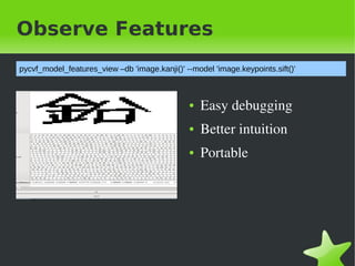 Observe Features
pycvf_model_features_view &ndash;db 'image.kanji()' --model 'image.keypoints.sift()'



                                                ●   Easy&nbsp;debugging
                                                ●   Better&nbsp;intuition
                                                ●   Portable




&nbsp;                                           &nbsp;
 