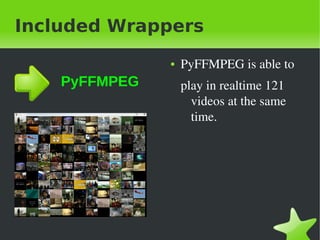 Included Wrappers
                   ●   PyFFMPEG&nbsp;is&nbsp;able&nbsp;to&nbsp;
    PyFFMPEG           play&nbsp;in&nbsp;realtime&nbsp;121&nbsp;
                         videos&nbsp;at&nbsp;the&nbsp;same&nbsp;
                         time.




&nbsp;              &nbsp;
 