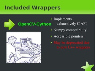 Included Wrappers

                   Implements&nbsp;
                      ●


    OpenCV-Cython exhaustively&nbsp;C&nbsp;API&nbsp;
                 ● Numpy&nbsp;compatibility&nbsp;


                      ●   Accessible&nbsp;pointers
                      ●   May&nbsp;be&nbsp;deprecated&nbsp;due&nbsp;
                           to&nbsp;new&nbsp;C++&nbsp;wrappers




&nbsp;                 &nbsp;
 