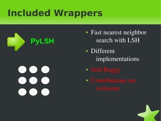 Included Wrappers
                 ●   Fast&nbsp;nearest&nbsp;neighbor&nbsp;
    PyLSH              search&nbsp;with&nbsp;LSH
                 ●   Different&nbsp;
                      implementations
                 ●   Still&nbsp;Buggy
                 ●   Contributions&nbsp;are&nbsp;
                      welcome



&nbsp;            &nbsp;
 