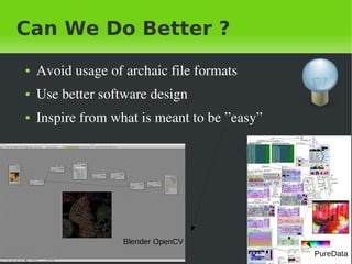 Can We Do Better ?
    ●   Avoid&nbsp;usage&nbsp;of&nbsp;archaic&nbsp;file&nbsp;formats
    ●   Use&nbsp;better&nbsp;software&nbsp;design
    ●   Inspire&nbsp;from&nbsp;what&nbsp;is&nbsp;meant&nbsp;to&nbsp;be&nbsp;&rdquo;easy&rdquo;




                       Blender OpenCV
&nbsp;                                  &nbsp;              PureData
 