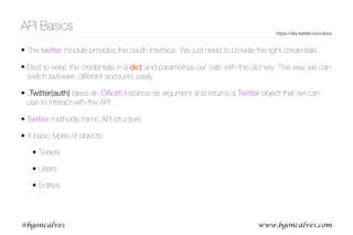 www.bgoncalves.com@bgoncalves
API Basics https://dev.twitter.com/docs
• The twitter module provides the oauth interface. We just need to provide the right credentials.
• Best to keep the credentials in a dict and parametrize our calls with the dict key. This way we can
switch between different accounts easily.
• .Twitter(auth) takes an OAuth instance as argument and returns a Twitter object that we can
use to interact with the API
• Twitter methods mimic API structure
• 4 basic types of objects:
• Tweets
• Users
• Entities
 