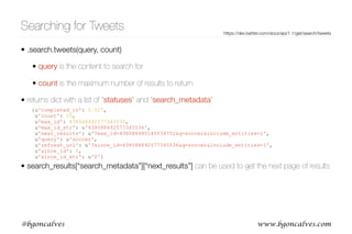 www.bgoncalves.com@bgoncalves
Searching for Tweets
• .search.tweets(query, count)
• query is the content to search for
• count is the maximum number of results to return
• returns dict with a list of “statuses” and “search_metadata”
• search_results[“search_metadata”][“next_results”] can be used to get the next page of results
https://dev.twitter.com/docs/api/1.1/get/search/tweets
{u'completed_in': 0.027,
u'count': 15,
u'max_id': 438088492577345536,
u'max_id_str': u'438088492577345536',
u'next_results': u'?max_id=438088485145034752&q=soccer&include_entities=1',
u'query': u'soccer',
u'refresh_url': u'?since_id=438088492577345536&q=soccer&include_entities=1',
u'since_id': 0,
u'since_id_str': u'0'}
 