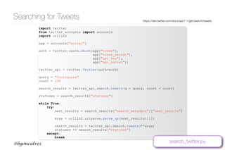 www.bgoncalves.com@bgoncalves
Searching for Tweets https://dev.twitter.com/docs/api/1.1/get/search/tweets
import twitter
from twitter_accounts import accounts
import urllib2
app = accounts["social"]
auth = twitter.oauth.OAuth(app["token"],
app["token_secret"],
app["api_key"],
app["api_secret"])
twitter_api = twitter.Twitter(auth=auth)
query = "foursquare"
count = 200
search_results = twitter_api.search.tweets(q = query, count = count)
statuses = search_results["statuses"]
while True:
try:
next_results = search_results["search_metadata"]["next_results"]
args = urllib2.urlparse.parse_qs(next_results[1:])
search_results = twitter_api.search.tweets(**args)
statuses += search_results["statuses"]
except:
break
search_twitter.py
 