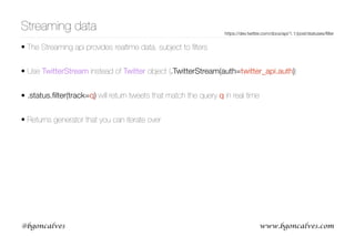www.bgoncalves.com@bgoncalves
Streaming data
• The Streaming api provides realtime data, subject to ﬁlters
• Use TwitterStream instead of Twitter object (.TwitterStream(auth=twitter_api.auth))
• .status.ﬁlter(track=q) will return tweets that match the query q in real time
• Returns generator that you can iterate over
https://dev.twitter.com/docs/api/1.1/post/statuses/ﬁlter
 