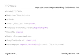 www.bgoncalves.com@bgoncalves
Contents
• Introduction to Twitter
• Registering a Twitter Application
• API Basics
• Streaming Geolocated Tweets (twitter)
• Filter Based on an arbitrary Polygon (shapely, shapeﬁle)
• Parse URLs (urlparse)
• Register a Foursquare Application
• Query Checkin Information (foursquare)
• Parse webpages (requests, BeautifulSoup) and extract Checkin Information
https://github.com/bmtgoncalves/Mining-Georeferenced-Data
 