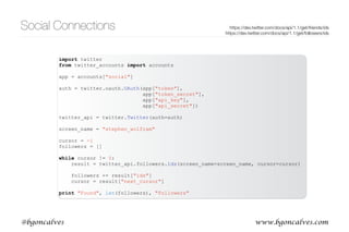 www.bgoncalves.com@bgoncalves
Social Connections
• .friends.ids() and .followers.ids() returns a list of up to 5000 of a users friends or followers for a
given screen_name or user_id
• result is a dict containing multiple ﬁelds:
• ids are contained in results[“ids”].
• results[“next_cursor”] allows us to obtain the next page of results.
• .friends.ids(screen_name=screen_name, cursor=results[“next_cursor”]) will return the next
page of results
• cursor=0 means no more results
https://dev.twitter.com/docs/api/1.1/get/friends/ids 
https://dev.twitter.com/docs/api/1.1/get/followers/ids
[u'next_cursor_str',
u'previous_cursor',
u'ids',
u'next_cursor',
u'previous_cursor_str']
 