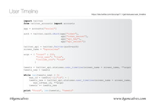 www.bgoncalves.com@bgoncalves
User Timeline
• .statuses.user_timeline() returns a set of tweets posted by a single user
• Important options:
• include_rts=‘true’ to Include retweets by this user
• count=200 number of tweets to return in each call
• trim_user=‘true’ to not include the user information (save bandwidth and processing time)
• max_id=1234 to include only tweets with an id lower than 1234
• Returns at most 200 tweets in each call. Can get all of a users tweets (up to 3200) with multiple
calls using max_id
https://dev.twitter.com/docs/api/1.1/get/statuses/user_timeline
 