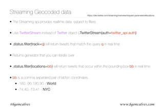 www.bgoncalves.com@bgoncalves
Streaming Geocoded data
• The Streaming api provides realtime data, subject to ﬁlters
• Use TwitterStream instead of Twitter object (.TwitterStream(auth=twitter_api.auth))
• .status.ﬁlter(track=q) will return tweets that match the query q in real time
• Returns generator that you can iterate over
• .status.ﬁlter(locations=bb) will return tweets that occur within the bounding box bb in real time
• bb is a comma separated pair of lat/lon coordinates.
• -180,-90,180,90 - World
• -74,40,-73,41 - NYC
https://dev.twitter.com/streaming/overview/request-parameters#locations
 