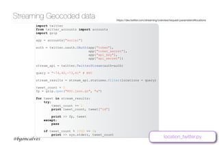 www.bgoncalves.com@bgoncalves
Streaming Geocoded data https://dev.twitter.com/streaming/overview/request-parameters#locations
import twitter
from twitter_accounts import accounts
import gzip
app = accounts["social"]
auth = twitter.oauth.OAuth(app["token"],
app["token_secret"],
app["api_key"],
app["api_secret"])
stream_api = twitter.TwitterStream(auth=auth)
query = "-74,40,-73,41" # NYC
stream_results = stream_api.statuses.filter(locations = query)
tweet_count = 0
fp = gzip.open("NYC.json.gz", "a")
for tweet in stream_results:
try:
tweet_count += 1
print tweet_count, tweet[“id”]
print >> fp, tweet
except:
pass
if tweet_count % 1000 == 0:
print >> sys.stderr, tweet_count
location_twitter.py
 