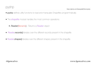 www.bgoncalves.com@bgoncalves
pyshp
• pyshp deﬁnes utility functions to load and manipulate Shapeﬁles programmatically.
• The shapeﬁle module handles the most common operations:
• .Reader(ﬁlename) - Returns a Reader object
• Reader.records() Iterates over the different records present in the shapeﬁle
• Reader.shapes() Iterates over the different shapes present in the shapeﬁle
https://github.com/GeospatialPython/pyshp
 