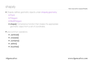 www.bgoncalves.com@bgoncalves
shapely
• Shapely deﬁnes geometric objects under shapely.geometry:
• Point
• Polygon
• MultiPolygon
• shape() Convenience function that creates the appropriate
geometric object from a set of coordinates 
• and common operations
• .centroid()
• .crosses()
• .contains()
• .within()
• .touches()
https://pypi.python.org/pypi/Shapely
 