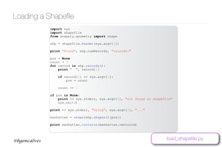 www.bgoncalves.com@bgoncalves
Loading a Shapeﬁle
import sys
import shapefile
from shapely.geometry import shape
shp = shapefile.Reader(sys.argv[1])
print "Found", shp.numRecords, "records:"
pos = None
count = 0
for record in shp.records():
print " ", record[1]
if record[1] == sys.argv[2]:
pos = count
count += 1
if pos is None:
print >> sys.stderr, sys.argv[2], "not found in shapefile"
sys.exit()
print >> sys.stderr, "Using", sys.argv[2], "..."
manhattan = shape(shp.shapes()[pos])
print manhattan.contains(manhattan.centroid)
load_shapeﬁle.py
 