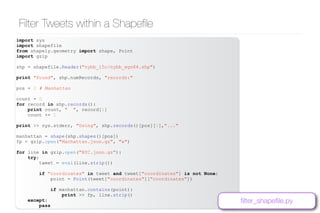 www.bgoncalves.com@bgoncalves
Filter Tweets within a Shapeﬁle
import sys
import shapefile
from shapely.geometry import shape, Point
import gzip
shp = shapefile.Reader("nybb_15c/nybb_wgs84.shp")
print "Found", shp.numRecords, "records:"
pos = 2 # Manhattan
count = 0
for record in shp.records():
print count, " ", record[1]
count += 1
print >> sys.stderr, "Using", shp.records()[pos][1],"..."
manhattan = shape(shp.shapes()[pos])
fp = gzip.open("Manhattan.json.gz", "w")
for line in gzip.open("NYC.json.gz"):
try:
tweet = eval(line.strip())
if "coordinates" in tweet and tweet["coordinates"] is not None:
point = Point(tweet["coordinates"]["coordinates"])
if manhattan.contains(point):
print >> fp, line.strip()
except:
pass
ﬁlter_shapeﬁle.py
 