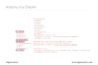 www.bgoncalves.com@bgoncalves
Anatomy of a Checkin
[u’venue’,
u'like',
u'photos',
u'source',
u'visibility',
u'entities',
u'shout',
u'timeZoneOffset',
u'type',
u'id',
u'createdAt',
u'likes']
u"We've got a new 'Curiosity Explorer' badge.
Explore your curiosity at science museums &
planetariums to earn it http://go.nasa.gov/9kpN5g"
[u'verified',
u'name',
u'url',
u'like',
u'contact',
u'location',
u'stats',
u'id',
u'categories',
u'likes']
{u'count': 1837,
u'groups': [{u'count': 1837, u'items': [], u'type': u'others'}],
u'summary': u'1837 likes'}
[{u'indices': [112, 137],
u'object': {u'url': u'http://go.nasa.gov/9kpN5g'},
u'type': u'url'}]
 