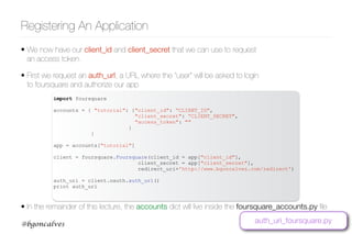 www.bgoncalves.com@bgoncalves
Registering An Application
import foursquare
accounts = { "tutorial": {"client_id": “CLIENT_ID",
"client_secret": “CLIENT_SECRET",
"access_token": ""
}
}
app = accounts["tutorial"]
client = foursquare.Foursquare(client_id = app["client_id"],
client_secret = app["client_secret"],
redirect_uri='http://www.bgoncalves.com/redirect')
auth_uri = client.oauth.auth_url()
print auth_uri
• We now have our client_id and client_secret that we can use to request
an access token.
• First we request an auth_url, a URL where the “user” will be asked to login
to foursquare and authorize our app
auth_uri_foursquare.py
• In the remainder of this lecture, the accounts dict will live inside the foursquare_accounts.py ﬁle
 