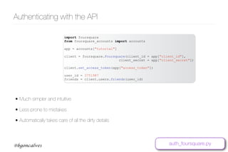 www.bgoncalves.com@bgoncalves
Authenticating with the API
import foursquare
from foursquare_accounts import accounts
app = accounts["tutorial"]
client = foursquare.Foursquare(client_id = app["client_id"],
client_secret = app["client_secret"])
client.set_access_token(app["access_token"])
user_id = 3751987
friends = client.users.friends(user_id)
• Much simpler and intuitive
• Less prone to mistakes
• Automatically takes care of all the dirty details
auth_foursquare.py
 