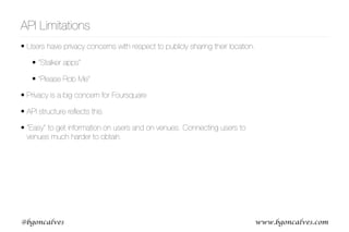 www.bgoncalves.com@bgoncalves
API Limitations
• Users have privacy concerns with respect to publicly sharing their location.
• “Stalker apps”
• “Please Rob Me”
• Privacy is a big concern for Foursquare
• API structure reﬂects this
• “Easy” to get information on users and on venues. Connecting users to
venues much harder to obtain.
 