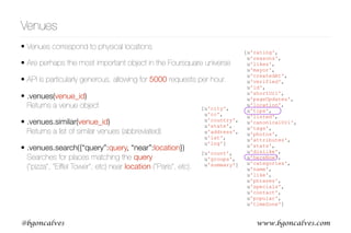 www.bgoncalves.com@bgoncalves
[u'rating',
u'reasons',
u'likes',
u'mayor',
u'createdAt',
u'verified',
u'id',
u'shortUrl',
u'pageUpdates',
u'location',
u'tips',
u'listed',
u'canonicalUrl',
u'tags',
u'photos',
u'attributes',
u'stats',
u'dislike',
u'hereNow',
u'categories',
u'name',
u'like',
u'phrases',
u'specials',
u'contact',
u'popular',
u'timeZone']
Venues
• Venues correspond to physical locations
• Are perhaps the most important object in the Foursquare universe
• API is particularly generous, allowing for 5000 requests per hour.
• .venues(venue_id)  
Returns a venue object
• .venues.similar(venue_id)  
Returns a list of similar venues (abbreviated)
• .venues.search({“query”:query, “near”:location}) 
Searches for places matching the query  
(“pizza”, “Eiffel Tower”, etc) near location (“Paris”, etc).
[u'city',
u'cc',
u'country',
u'state',
u'address',
u'lat',
u'lng']
[u'count',
u'groups',
u'summary']
 