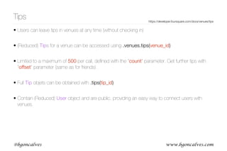 www.bgoncalves.com@bgoncalves
Tips
• Users can leave tips in venues at any time (without checking in)
• (Reduced) Tips for a venue can be accessed using .venues.tips(venue_id)
• Limited to a maximum of 500 per call, deﬁned with the “count” parameter. Get further tips with
“offset” parameter (same as for friends).
• Full Tip objets can be obtained with .tips(tip_id)
• Contain (Reduced) User object and are public, providing an easy way to connect users with
venues.
https://developer.foursquare.com/docs/venues/tips
 