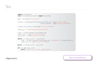www.bgoncalves.com@bgoncalves
Tips
import foursquare
from foursquare_accounts import accounts
app = accounts["tutorial"]
client = foursquare.Foursquare(client_id = app["client_id"],
client_secret = app["client_secret"])
client.set_access_token(app["access_token"])
venue_id = "43695300f964a5208c291fe3"
tips = client.venues.tips(venue_id)
tips_list = tips["tips"]["items"]
tip_count = tips["tips"]["count"]
while len(tips_list) < tip_count:
tips = client.venues.tips(venue_id, {"offset": len(tips_list)})
tips_list += tips["tips"]["items"]
print len(tips_list), tip_count
for tip in tips_list:
print tip[“user”]["id"], tip["text"]
tips_foursquare.py
 