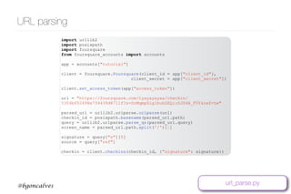 www.bgoncalves.com@bgoncalves
URL parsing
import urllib2
import posixpath
import foursquare
from foursquare_accounts import accounts
app = accounts["tutorial"]
client = foursquare.Foursquare(client_id = app["client_id"],
client_secret = app["client_secret"])
client.set_access_token(app["access_token"])
url = "https://foursquare.com/tyayayayaa/checkin/
5304b652498e734439d8711f?s=ScMqmpSLg1buhGXQicDJS4A_FVY&ref=tw"
parsed_url = urllib2.urlparse.urlparse(url)
checkin_id = posixpath.basename(parsed_url.path)
query = urllib2.urlparse.parse_qs(parsed_url.query)
screen_name = parsed_url.path.split('/')[1]
signature = query["s"][0]
source = query["ref"]
checkin = client.checkins(checkin_id, {"signature": signature})
url_parse.py
 