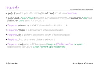www.bgoncalves.com@bgoncalves
requests
• .get(url) open the given url for reading (like .urlopen()) and returns a Response
• .get(url, auth=(“user”, “pass”)) open the given url and authenticate with username=“user” and
password=“pass” (Basic Authentication)
• Response.status_code is a ﬁeld that contains the calls status code
• Response.headers is a dict containing all the returned headers
• Response.text is a ﬁeld that contains the content of the returned page
• Response.url contains the ﬁnal url after all redirections
• Response.json() parses a JSON response (throws a JSONDecodeError exception if
response is not valid JSON). Check “content-type” header ﬁeld.
http://requests.readthedocs.org/en/latest/
 